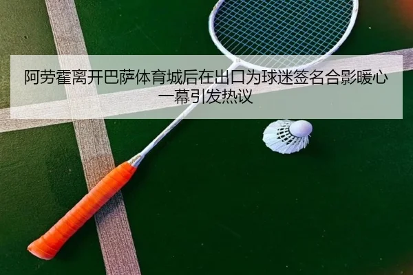 阿劳霍离开巴萨体育城后在出口为球迷签名合影暖心一幕引发热议（leyusports）