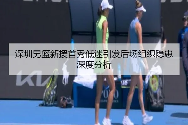 深圳男篮新援首秀低迷引发后场组织隐患深度分析 | leyusports
