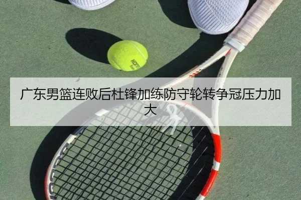广东男篮连败后杜锋加练防守轮转争冠压力加大 | leyusports