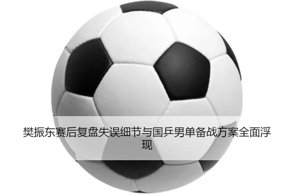 樊振东赛后复盘失误细节与国乒男单备战方案全面浮现 | leyusports
